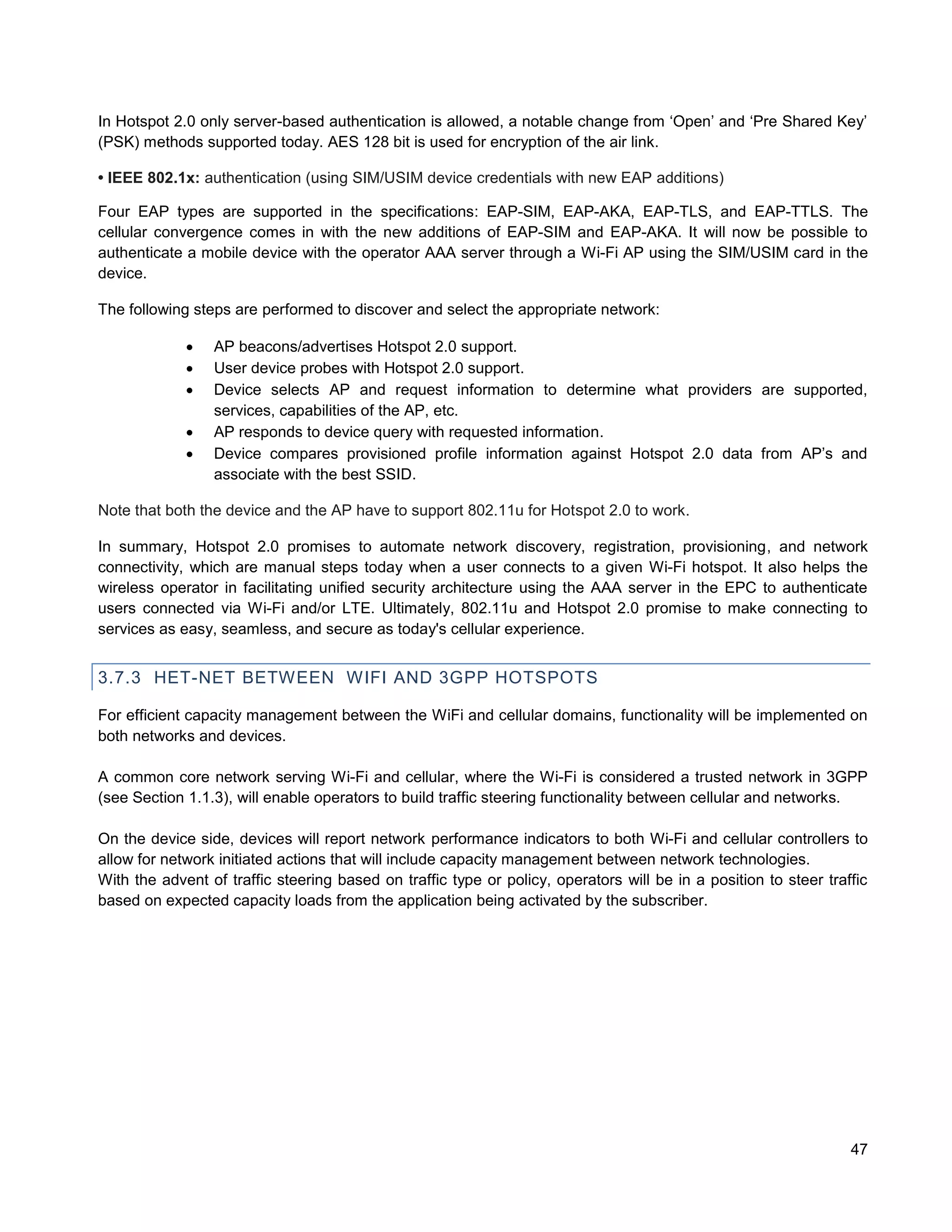 In Hotspot 2.0 only server-based authentication is allowed, a notable change from ‘Open’ and ‘Pre Shared Key’
(PSK) methods supported today. AES 128 bit is used for encryption of the air link.

• IEEE 802.1x: authentication (using SIM/USIM device credentials with new EAP additions)

Four EAP types are supported in the specifications: EAP-SIM, EAP-AKA, EAP-TLS, and EAP-TTLS. The
cellular convergence comes in with the new additions of EAP-SIM and EAP-AKA. It will now be possible to
authenticate a mobile device with the operator AAA server through a Wi-Fi AP using the SIM/USIM card in the
device.

The following steps are performed to discover and select the appropriate network:

                AP beacons/advertises Hotspot 2.0 support.
                User device probes with Hotspot 2.0 support.
                Device selects AP and request information to determine what providers are supported,
                 services, capabilities of the AP, etc.
                AP responds to device query with requested information.
                Device compares provisioned profile information against Hotspot 2.0 data from AP’s and
                 associate with the best SSID.

Note that both the device and the AP have to support 802.11u for Hotspot 2.0 to work.

In summary, Hotspot 2.0 promises to automate network discovery, registration, provisioning, and network
connectivity, which are manual steps today when a user connects to a given Wi-Fi hotspot. It also helps the
wireless operator in facilitating unified security architecture using the AAA server in the EPC to authenticate
users connected via Wi-Fi and/or LTE. Ultimately, 802.11u and Hotspot 2.0 promise to make connecting to
services as easy, seamless, and secure as today's cellular experience.


3.7.3 HET-NET BETWEEN WIFI AND 3GPP HOTSPOTS

For efficient capacity management between the WiFi and cellular domains, functionality will be implemented on
both networks and devices.

A common core network serving Wi-Fi and cellular, where the Wi-Fi is considered a trusted network in 3GPP
(see Section 1.1.3), will enable operators to build traffic steering functionality between cellular and networks.

On the device side, devices will report network performance indicators to both Wi-Fi and cellular controllers to
allow for network initiated actions that will include capacity management between network technologies.
With the advent of traffic steering based on traffic type or policy, operators will be in a position to steer traffic
based on expected capacity loads from the application being activated by the subscriber.




                                                                                                                  47
 