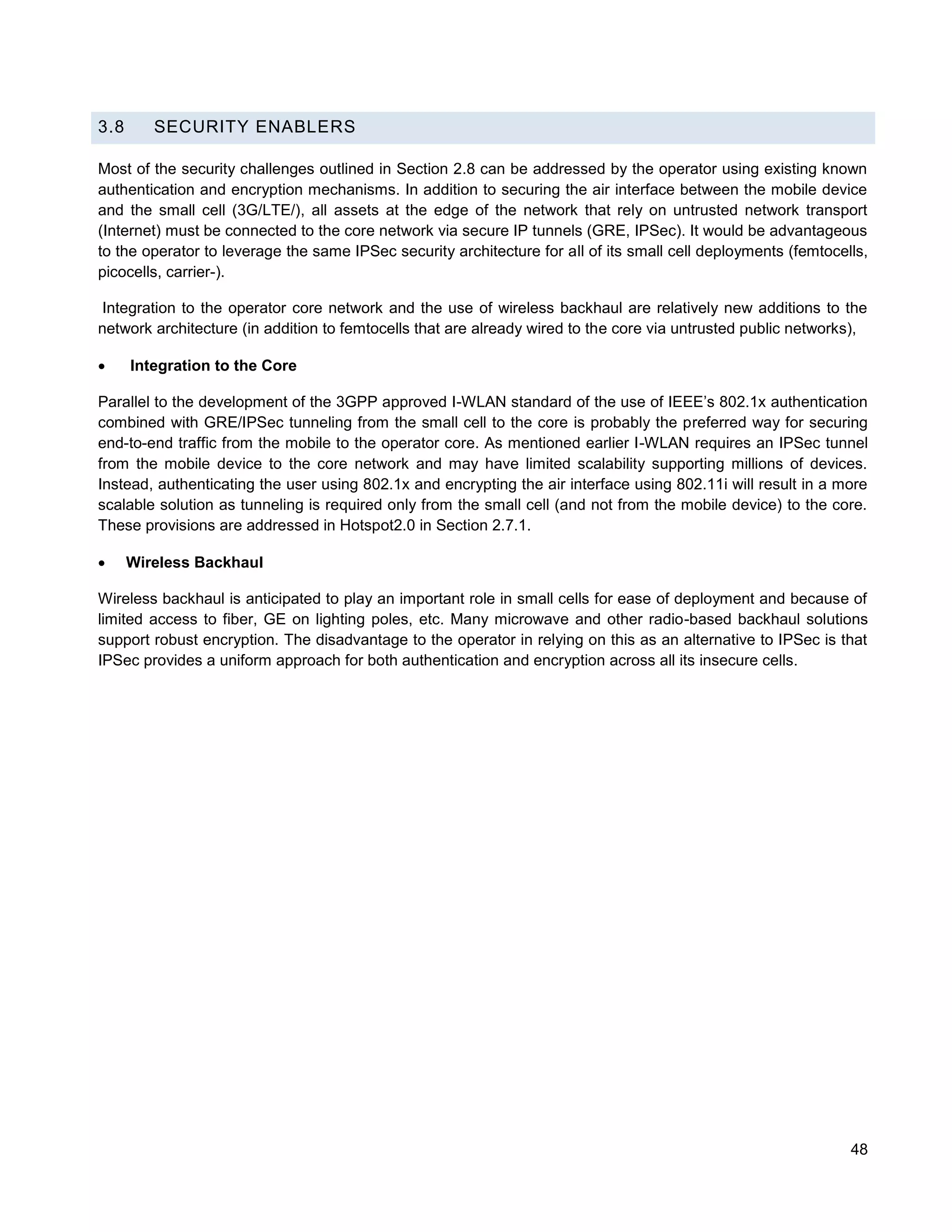 3.8      SECURITY ENABLERS

Most of the security challenges outlined in Section 2.8 can be addressed by the operator using existing known
authentication and encryption mechanisms. In addition to securing the air interface between the mobile device
and the small cell (3G/LTE/), all assets at the edge of the network that rely on untrusted network transport
(Internet) must be connected to the core network via secure IP tunnels (GRE, IPSec). It would be advantageous
to the operator to leverage the same IPSec security architecture for all of its small cell deployments (femtocells,
picocells, carrier-).

Integration to the operator core network and the use of wireless backhaul are relatively new additions to the
network architecture (in addition to femtocells that are already wired to the core via untrusted public networks),

     Integration to the Core

Parallel to the development of the 3GPP approved I-WLAN standard of the use of IEEE’s 802.1x authentication
combined with GRE/IPSec tunneling from the small cell to the core is probably the preferred way for securing
end-to-end traffic from the mobile to the operator core. As mentioned earlier I-WLAN requires an IPSec tunnel
from the mobile device to the core network and may have limited scalability supporting millions of devices.
Instead, authenticating the user using 802.1x and encrypting the air interface using 802.11i will result in a more
scalable solution as tunneling is required only from the small cell (and not from the mobile device) to the core.
These provisions are addressed in Hotspot2.0 in Section 2.7.1.

     Wireless Backhaul

Wireless backhaul is anticipated to play an important role in small cells for ease of deployment and because of
limited access to fiber, GE on lighting poles, etc. Many microwave and other radio-based backhaul solutions
support robust encryption. The disadvantage to the operator in relying on this as an alternative to IPSec is that
IPSec provides a uniform approach for both authentication and encryption across all its insecure cells.




                                                                                                                48
 