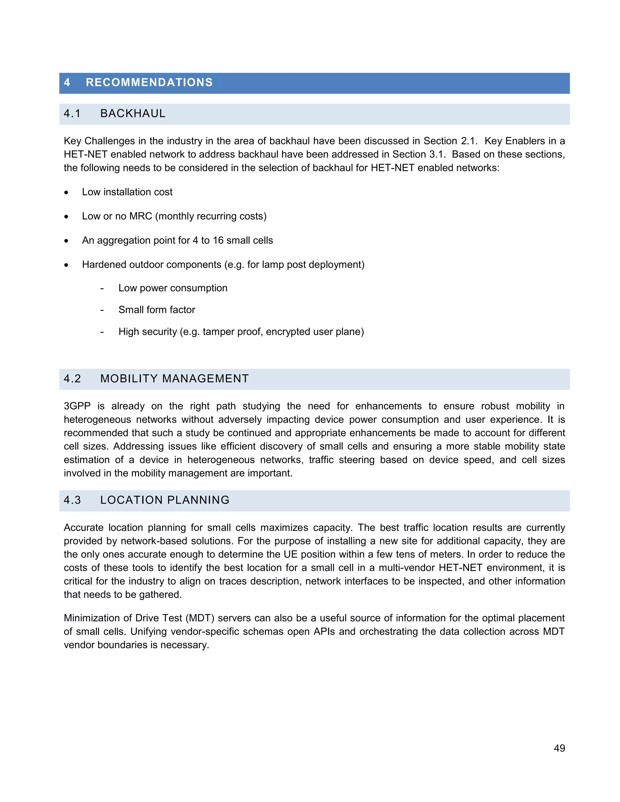 4     RECOMMENDATIONS

4.1       BACKHAUL

Key Challenges in the industry in the area of backhaul have been discussed in Section 2.1. Key Enablers in a
HET-NET enabled network to address backhaul have been addressed in Section 3.1. Based on these sections,
the following needs to be considered in the selection of backhaul for HET-NET enabled networks:

     Low installation cost

     Low or no MRC (monthly recurring costs)

     An aggregation point for 4 to 16 small cells

     Hardened outdoor components (e.g. for lamp post deployment)

          -   Low power consumption

          -   Small form factor

          -   High security (e.g. tamper proof, encrypted user plane)



4.2       MOBILITY MANAGEMENT

3GPP is already on the right path studying the need for enhancements to ensure robust mobility in
heterogeneous networks without adversely impacting device power consumption and user experience. It is
recommended that such a study be continued and appropriate enhancements be made to account for different
cell sizes. Addressing issues like efficient discovery of small cells and ensuring a more stable mobility state
estimation of a device in heterogeneous networks, traffic steering based on device speed, and cell sizes
involved in the mobility management are important.

4.3       LOCATION PLANNING

Accurate location planning for small cells maximizes capacity. The best traffic location results are currently
provided by network-based solutions. For the purpose of installing a new site for additional capacity, they are
the only ones accurate enough to determine the UE position within a few tens of meters. In order to reduce the
costs of these tools to identify the best location for a small cell in a multi-vendor HET-NET environment, it is
critical for the industry to align on traces description, network interfaces to be inspected, and other information
that needs to be gathered.

Minimization of Drive Test (MDT) servers can also be a useful source of information for the optimal placement
of small cells. Unifying vendor-specific schemas open APIs and orchestrating the data collection across MDT
vendor boundaries is necessary.




                                                                                                                49
 