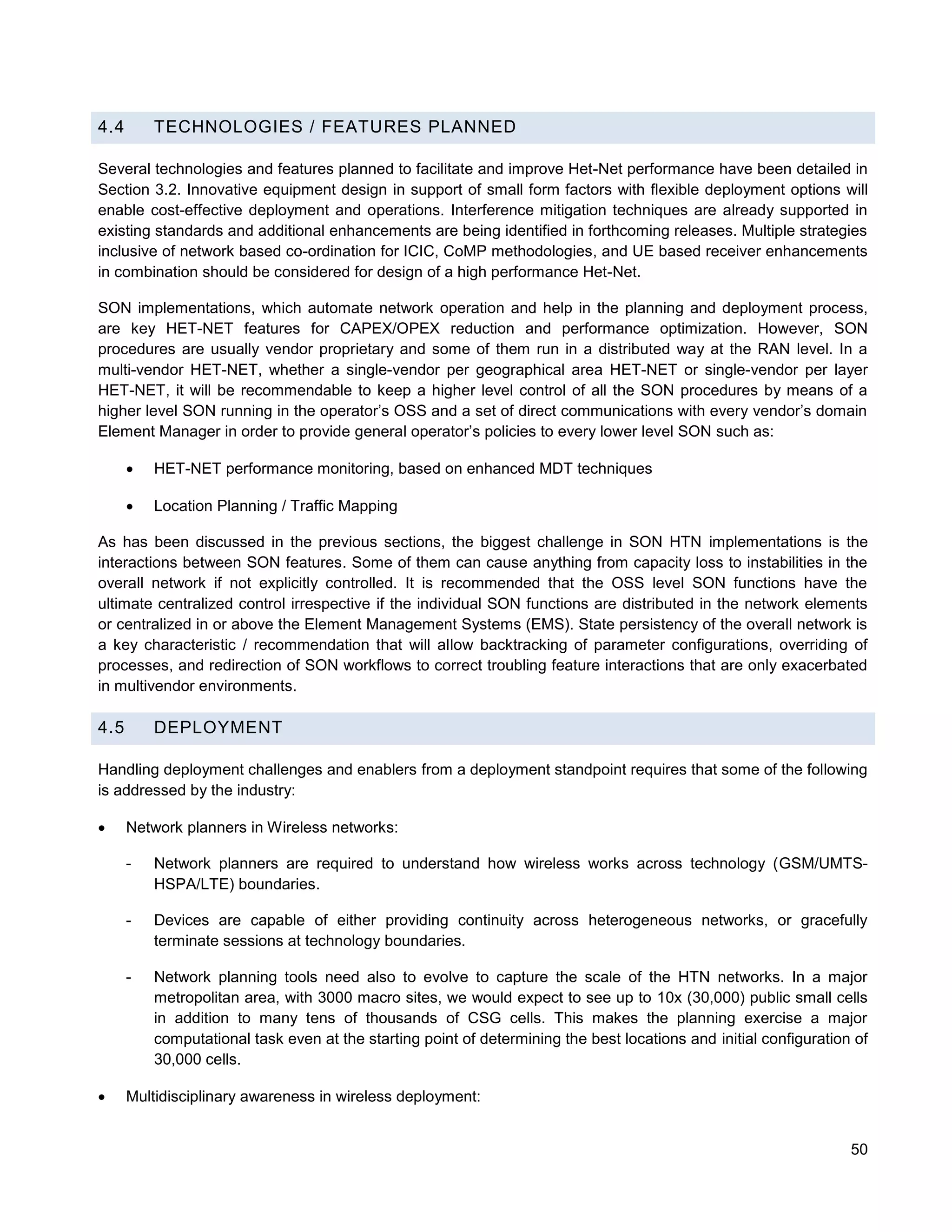 4.4       TECHNOLOGIES / FEATURES PLANNED

Several technologies and features planned to facilitate and improve Het-Net performance have been detailed in
Section 3.2. Innovative equipment design in support of small form factors with flexible deployment options will
enable cost-effective deployment and operations. Interference mitigation techniques are already supported in
existing standards and additional enhancements are being identified in forthcoming releases. Multiple strategies
inclusive of network based co-ordination for ICIC, CoMP methodologies, and UE based receiver enhancements
in combination should be considered for design of a high performance Het-Net.

SON implementations, which automate network operation and help in the planning and deployment process,
are key HET-NET features for CAPEX/OPEX reduction and performance optimization. However, SON
procedures are usually vendor proprietary and some of them run in a distributed way at the RAN level. In a
multi-vendor HET-NET, whether a single-vendor per geographical area HET-NET or single-vendor per layer
HET-NET, it will be recommendable to keep a higher level control of all the SON procedures by means of a
higher level SON running in the operator’s OSS and a set of direct communications with every vendor’s domain
Element Manager in order to provide general operator’s policies to every lower level SON such as:

         HET-NET performance monitoring, based on enhanced MDT techniques

         Location Planning / Traffic Mapping

As has been discussed in the previous sections, the biggest challenge in SON HTN implementations is the
interactions between SON features. Some of them can cause anything from capacity loss to instabilities in the
overall network if not explicitly controlled. It is recommended that the OSS level SON functions have the
ultimate centralized control irrespective if the individual SON functions are distributed in the network elements
or centralized in or above the Element Management Systems (EMS). State persistency of the overall network is
a key characteristic / recommendation that will allow backtracking of parameter configurations, overriding of
processes, and redirection of SON workflows to correct troubling feature interactions that are only exacerbated
in multivendor environments.

4.5       DEPLOYMENT

Handling deployment challenges and enablers from a deployment standpoint requires that some of the following
is addressed by the industry:

     Network planners in Wireless networks:

      -   Network planners are required to understand how wireless works across technology (GSM/UMTS-
          HSPA/LTE) boundaries.

      -   Devices are capable of either providing continuity across heterogeneous networks, or gracefully
          terminate sessions at technology boundaries.

      -   Network planning tools need also to evolve to capture the scale of the HTN networks. In a major
          metropolitan area, with 3000 macro sites, we would expect to see up to 10x (30,000) public small cells
          in addition to many tens of thousands of CSG cells. This makes the planning exercise a major
          computational task even at the starting point of determining the best locations and initial configuration of
          30,000 cells.

     Multidisciplinary awareness in wireless deployment:


                                                                                                                   50
 