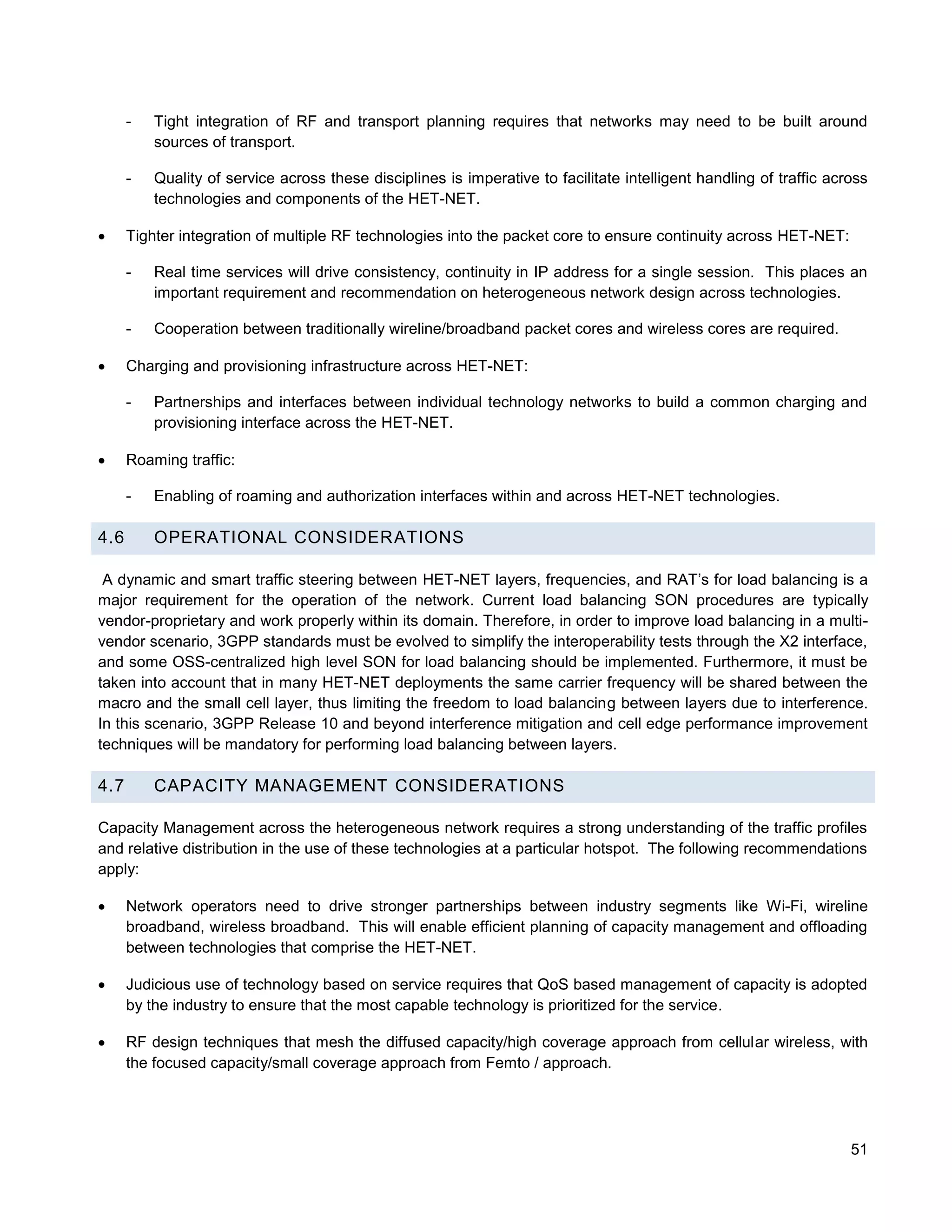 -   Tight integration of RF and transport planning requires that networks may need to be built around
          sources of transport.

      -   Quality of service across these disciplines is imperative to facilitate intelligent handling of traffic across
          technologies and components of the HET-NET.

     Tighter integration of multiple RF technologies into the packet core to ensure continuity across HET-NET:

      -   Real time services will drive consistency, continuity in IP address for a single session. This places an
          important requirement and recommendation on heterogeneous network design across technologies.

      -   Cooperation between traditionally wireline/broadband packet cores and wireless cores are required.

     Charging and provisioning infrastructure across HET-NET:

      -   Partnerships and interfaces between individual technology networks to build a common charging and
          provisioning interface across the HET-NET.

     Roaming traffic:

      -   Enabling of roaming and authorization interfaces within and across HET-NET technologies.

4.6       OPERATIONAL CONSIDERATIONS

 A dynamic and smart traffic steering between HET-NET layers, frequencies, and RAT’s for load balancing is a
major requirement for the operation of the network. Current load balancing SON procedures are typically
vendor-proprietary and work properly within its domain. Therefore, in order to improve load balancing in a multi-
vendor scenario, 3GPP standards must be evolved to simplify the interoperability tests through the X2 interface,
and some OSS-centralized high level SON for load balancing should be implemented. Furthermore, it must be
taken into account that in many HET-NET deployments the same carrier frequency will be shared between the
macro and the small cell layer, thus limiting the freedom to load balancing between layers due to interference.
In this scenario, 3GPP Release 10 and beyond interference mitigation and cell edge performance improvement
techniques will be mandatory for performing load balancing between layers.

4.7       CAPACITY MANAGEMENT CONSIDERATIONS

Capacity Management across the heterogeneous network requires a strong understanding of the traffic profiles
and relative distribution in the use of these technologies at a particular hotspot. The following recommendations
apply:

     Network operators need to drive stronger partnerships between industry segments like Wi-Fi, wireline
      broadband, wireless broadband. This will enable efficient planning of capacity management and offloading
      between technologies that comprise the HET-NET.

     Judicious use of technology based on service requires that QoS based management of capacity is adopted
      by the industry to ensure that the most capable technology is prioritized for the service.

     RF design techniques that mesh the diffused capacity/high coverage approach from cellular wireless, with
      the focused capacity/small coverage approach from Femto / approach.




                                                                                                                     51
 