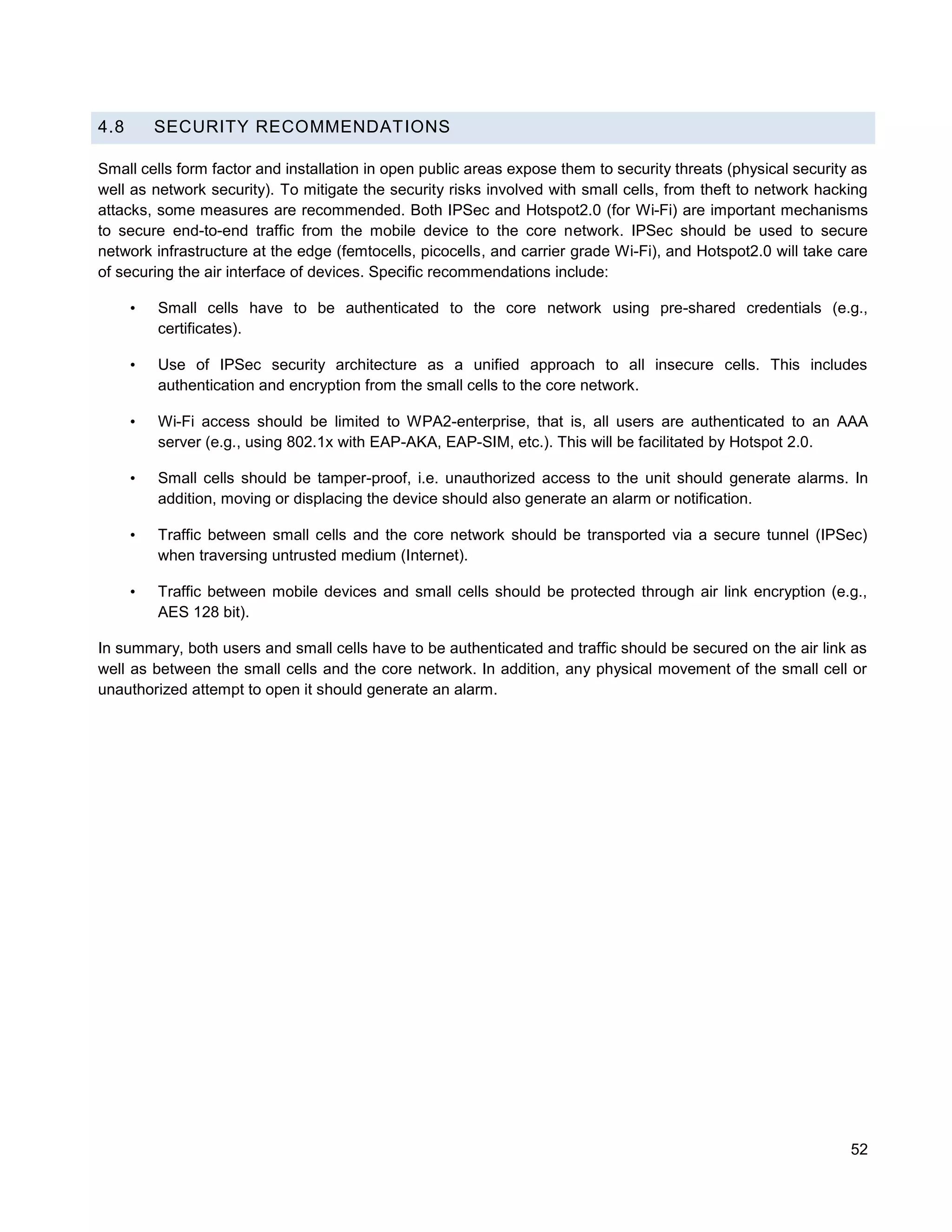 4.8       SECURITY RECOMMENDATIONS

Small cells form factor and installation in open public areas expose them to security threats (physical security as
well as network security). To mitigate the security risks involved with small cells, from theft to network hacking
attacks, some measures are recommended. Both IPSec and Hotspot2.0 (for Wi-Fi) are important mechanisms
to secure end-to-end traffic from the mobile device to the core network. IPSec should be used to secure
network infrastructure at the edge (femtocells, picocells, and carrier grade Wi-Fi), and Hotspot2.0 will take care
of securing the air interface of devices. Specific recommendations include:

      •   Small cells have to be authenticated to the core network using pre-shared credentials (e.g.,
          certificates).

      •   Use of IPSec security architecture as a unified approach to all insecure cells. This includes
          authentication and encryption from the small cells to the core network.

      •   Wi-Fi access should be limited to WPA2-enterprise, that is, all users are authenticated to an AAA
          server (e.g., using 802.1x with EAP-AKA, EAP-SIM, etc.). This will be facilitated by Hotspot 2.0.

      •   Small cells should be tamper-proof, i.e. unauthorized access to the unit should generate alarms. In
          addition, moving or displacing the device should also generate an alarm or notification.

      •   Traffic between small cells and the core network should be transported via a secure tunnel (IPSec)
          when traversing untrusted medium (Internet).

      •   Traffic between mobile devices and small cells should be protected through air link encryption (e.g.,
          AES 128 bit).

In summary, both users and small cells have to be authenticated and traffic should be secured on the air link as
well as between the small cells and the core network. In addition, any physical movement of the small cell or
unauthorized attempt to open it should generate an alarm.




                                                                                                                52
 