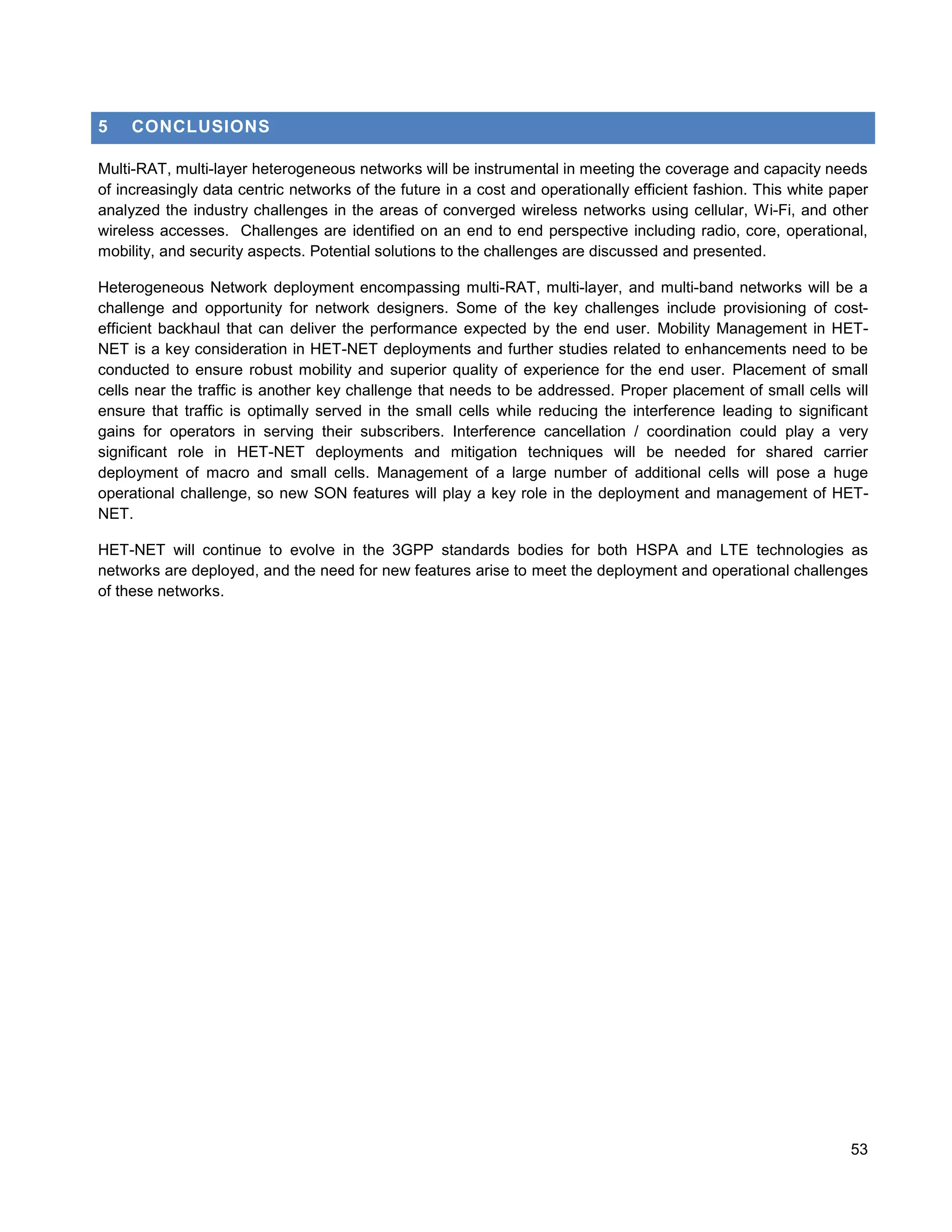 5    CONCLUSIONS

Multi-RAT, multi-layer heterogeneous networks will be instrumental in meeting the coverage and capacity needs
of increasingly data centric networks of the future in a cost and operationally efficient fashion. This white paper
analyzed the industry challenges in the areas of converged wireless networks using cellular, Wi-Fi, and other
wireless accesses. Challenges are identified on an end to end perspective including radio, core, operational,
mobility, and security aspects. Potential solutions to the challenges are discussed and presented.

Heterogeneous Network deployment encompassing multi-RAT, multi-layer, and multi-band networks will be a
challenge and opportunity for network designers. Some of the key challenges include provisioning of cost-
efficient backhaul that can deliver the performance expected by the end user. Mobility Management in HET-
NET is a key consideration in HET-NET deployments and further studies related to enhancements need to be
conducted to ensure robust mobility and superior quality of experience for the end user. Placement of small
cells near the traffic is another key challenge that needs to be addressed. Proper placement of small cells will
ensure that traffic is optimally served in the small cells while reducing the interference leading to significant
gains for operators in serving their subscribers. Interference cancellation / coordination could play a very
significant role in HET-NET deployments and mitigation techniques will be needed for shared carrier
deployment of macro and small cells. Management of a large number of additional cells will pose a huge
operational challenge, so new SON features will play a key role in the deployment and management of HET-
NET.

HET-NET will continue to evolve in the 3GPP standards bodies for both HSPA and LTE technologies as
networks are deployed, and the need for new features arise to meet the deployment and operational challenges
of these networks.




                                                                                                                53
 