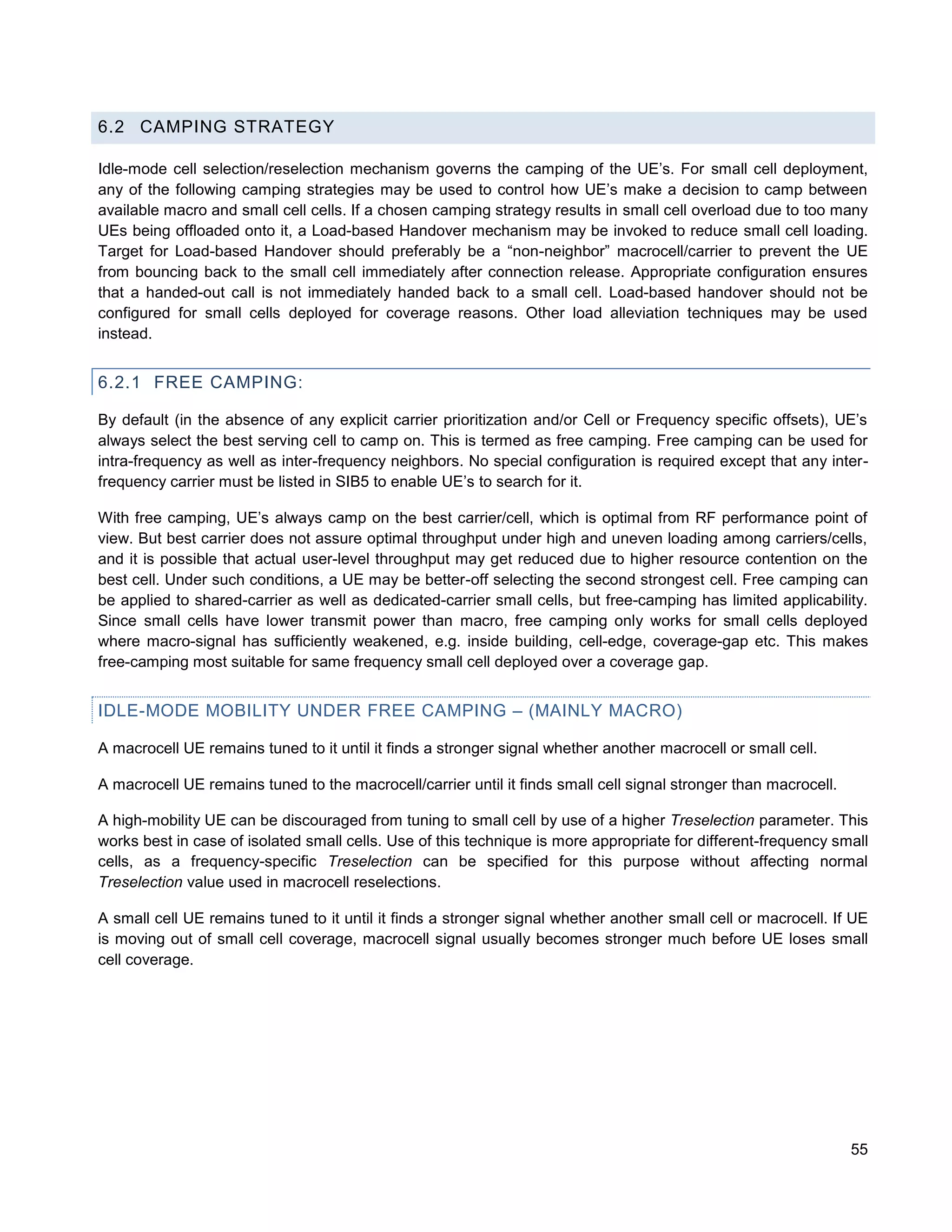 6.2 CAMPING STRATEGY

Idle-mode cell selection/reselection mechanism governs the camping of the UE’s. For small cell deployment,
any of the following camping strategies may be used to control how UE’s make a decision to camp between
available macro and small cell cells. If a chosen camping strategy results in small cell overload due to too many
UEs being offloaded onto it, a Load-based Handover mechanism may be invoked to reduce small cell loading.
Target for Load-based Handover should preferably be a “non-neighbor” macrocell/carrier to prevent the UE
from bouncing back to the small cell immediately after connection release. Appropriate configuration ensures
that a handed-out call is not immediately handed back to a small cell. Load-based handover should not be
configured for small cells deployed for coverage reasons. Other load alleviation techniques may be used
instead.


6.2.1 FREE CAMPING:

By default (in the absence of any explicit carrier prioritization and/or Cell or Frequency specific offsets), UE’s
always select the best serving cell to camp on. This is termed as free camping. Free camping can be used for
intra-frequency as well as inter-frequency neighbors. No special configuration is required except that any inter-
frequency carrier must be listed in SIB5 to enable UE’s to search for it.

With free camping, UE’s always camp on the best carrier/cell, which is optimal from RF performance point of
view. But best carrier does not assure optimal throughput under high and uneven loading among carriers/cells,
and it is possible that actual user-level throughput may get reduced due to higher resource contention on the
best cell. Under such conditions, a UE may be better-off selecting the second strongest cell. Free camping can
be applied to shared-carrier as well as dedicated-carrier small cells, but free-camping has limited applicability.
Since small cells have lower transmit power than macro, free camping only works for small cells deployed
where macro-signal has sufficiently weakened, e.g. inside building, cell-edge, coverage-gap etc. This makes
free-camping most suitable for same frequency small cell deployed over a coverage gap.


IDLE-MODE MOBILITY UNDER FREE CAMPING – (MAINLY MACRO)

A macrocell UE remains tuned to it until it finds a stronger signal whether another macrocell or small cell.

A macrocell UE remains tuned to the macrocell/carrier until it finds small cell signal stronger than macrocell.

A high-mobility UE can be discouraged from tuning to small cell by use of a higher Treselection parameter. This
works best in case of isolated small cells. Use of this technique is more appropriate for different-frequency small
cells, as a frequency-specific Treselection can be specified for this purpose without affecting normal
Treselection value used in macrocell reselections.

A small cell UE remains tuned to it until it finds a stronger signal whether another small cell or macrocell. If UE
is moving out of small cell coverage, macrocell signal usually becomes stronger much before UE loses small
cell coverage.




                                                                                                                  55
 