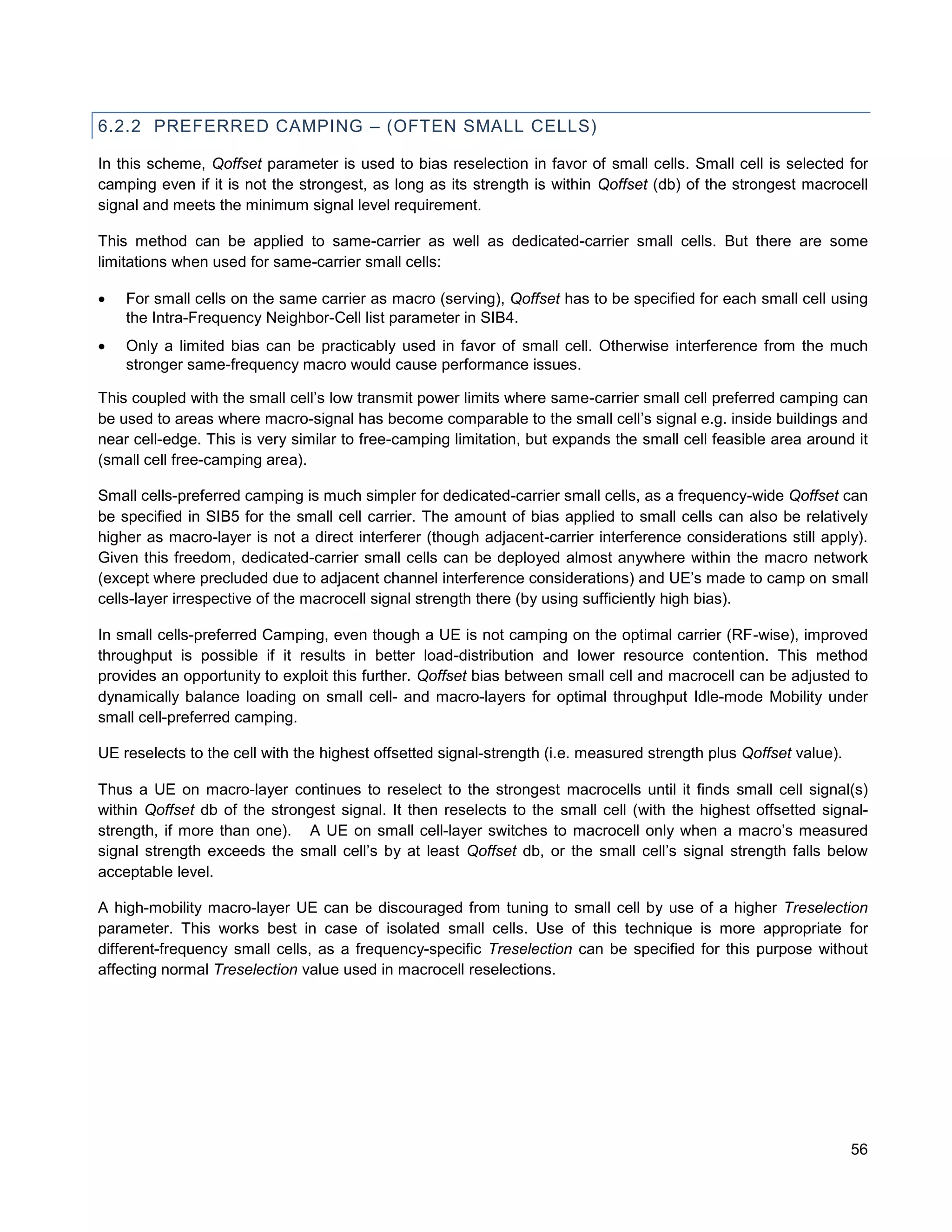 6.2.2 PREFERRED CAMPING – (OFTEN SMALL CELLS)

In this scheme, Qoffset parameter is used to bias reselection in favor of small cells. Small cell is selected for
camping even if it is not the strongest, as long as its strength is within Qoffset (db) of the strongest macrocell
signal and meets the minimum signal level requirement.

This method can be applied to same-carrier as well as dedicated-carrier small cells. But there are some
limitations when used for same-carrier small cells:

   For small cells on the same carrier as macro (serving), Qoffset has to be specified for each small cell using
    the Intra-Frequency Neighbor-Cell list parameter in SIB4.
   Only a limited bias can be practicably used in favor of small cell. Otherwise interference from the much
    stronger same-frequency macro would cause performance issues.

This coupled with the small cell’s low transmit power limits where same-carrier small cell preferred camping can
be used to areas where macro-signal has become comparable to the small cell’s signal e.g. inside buildings and
near cell-edge. This is very similar to free-camping limitation, but expands the small cell feasible area around it
(small cell free-camping area).

Small cells-preferred camping is much simpler for dedicated-carrier small cells, as a frequency-wide Qoffset can
be specified in SIB5 for the small cell carrier. The amount of bias applied to small cells can also be relatively
higher as macro-layer is not a direct interferer (though adjacent-carrier interference considerations still apply).
Given this freedom, dedicated-carrier small cells can be deployed almost anywhere within the macro network
(except where precluded due to adjacent channel interference considerations) and UE’s made to camp on small
cells-layer irrespective of the macrocell signal strength there (by using sufficiently high bias).

In small cells-preferred Camping, even though a UE is not camping on the optimal carrier (RF-wise), improved
throughput is possible if it results in better load-distribution and lower resource contention. This method
provides an opportunity to exploit this further. Qoffset bias between small cell and macrocell can be adjusted to
dynamically balance loading on small cell- and macro-layers for optimal throughput Idle-mode Mobility under
small cell-preferred camping.

UE reselects to the cell with the highest offsetted signal-strength (i.e. measured strength plus Qoffset value).

Thus a UE on macro-layer continues to reselect to the strongest macrocells until it finds small cell signal(s)
within Qoffset db of the strongest signal. It then reselects to the small cell (with the highest offsetted signal-
strength, if more than one). A UE on small cell-layer switches to macrocell only when a macro’s measured
signal strength exceeds the small cell’s by at least Qoffset db, or the small cell’s signal strength falls below
acceptable level.

A high-mobility macro-layer UE can be discouraged from tuning to small cell by use of a higher Treselection
parameter. This works best in case of isolated small cells. Use of this technique is more appropriate for
different-frequency small cells, as a frequency-specific Treselection can be specified for this purpose without
affecting normal Treselection value used in macrocell reselections.




                                                                                                                   56
 