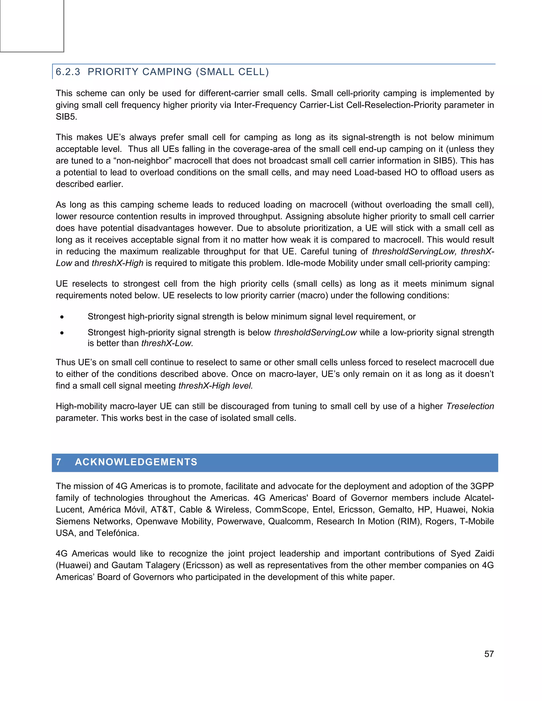 Femto
Micro
Pico
Macro
Micro
Macro




        6.2.3 PRIORITY CAMPING (SMALL CELL)

        This scheme can only be used for different-carrier small cells. Small cell-priority camping is implemented by
        giving small cell frequency higher priority via Inter-Frequency Carrier-List Cell-Reselection-Priority parameter in
        SIB5.

        This makes UE’s always prefer small cell for camping as long as its signal-strength is not below minimum
        acceptable level. Thus all UEs falling in the coverage-area of the small cell end-up camping on it (unless they
        are tuned to a “non-neighbor” macrocell that does not broadcast small cell carrier information in SIB5). This has
        a potential to lead to overload conditions on the small cells, and may need Load-based HO to offload users as
        described earlier.

        As long as this camping scheme leads to reduced loading on macrocell (without overloading the small cell),
        lower resource contention results in improved throughput. Assigning absolute higher priority to small cell carrier
        does have potential disadvantages however. Due to absolute prioritization, a UE will stick with a small cell as
        long as it receives acceptable signal from it no matter how weak it is compared to macrocell. This would result
        in reducing the maximum realizable throughput for that UE. Careful tuning of thresholdServingLow, threshX-
        Low and threshX-High is required to mitigate this problem. Idle-mode Mobility under small cell-priority camping:

        UE reselects to strongest cell from the high priority cells (small cells) as long as it meets minimum signal
        requirements noted below. UE reselects to low priority carrier (macro) under the following conditions:

               Strongest high-priority signal strength is below minimum signal level requirement, or
               Strongest high-priority signal strength is below thresholdServingLow while a low-priority signal strength
                is better than threshX-Low.

        Thus UE’s on small cell continue to reselect to same or other small cells unless forced to reselect macrocell due
        to either of the conditions described above. Once on macro-layer, UE’s only remain on it as long as it doesn’t
        find a small cell signal meeting threshX-High level.

        High-mobility macro-layer UE can still be discouraged from tuning to small cell by use of a higher Treselection
        parameter. This works best in the case of isolated small cells.




        7    ACKNOWLEDGEMENTS

        The mission of 4G Americas is to promote, facilitate and advocate for the deployment and adoption of the 3GPP
        family of technologies throughout the Americas. 4G Americas' Board of Governor members include Alcatel-
        Lucent, América Móvil, AT&T, Cable & Wireless, CommScope, Entel, Ericsson, Gemalto, HP, Huawei, Nokia
        Siemens Networks, Openwave Mobility, Powerwave, Qualcomm, Research In Motion (RIM), Rogers, T-Mobile
        USA, and Telefónica.

        4G Americas would like to recognize the joint project leadership and important contributions of Syed Zaidi
        (Huawei) and Gautam Talagery (Ericsson) as well as representatives from the other member companies on 4G
        Americas’ Board of Governors who participated in the development of this white paper.




                                                                                                                        57
 
