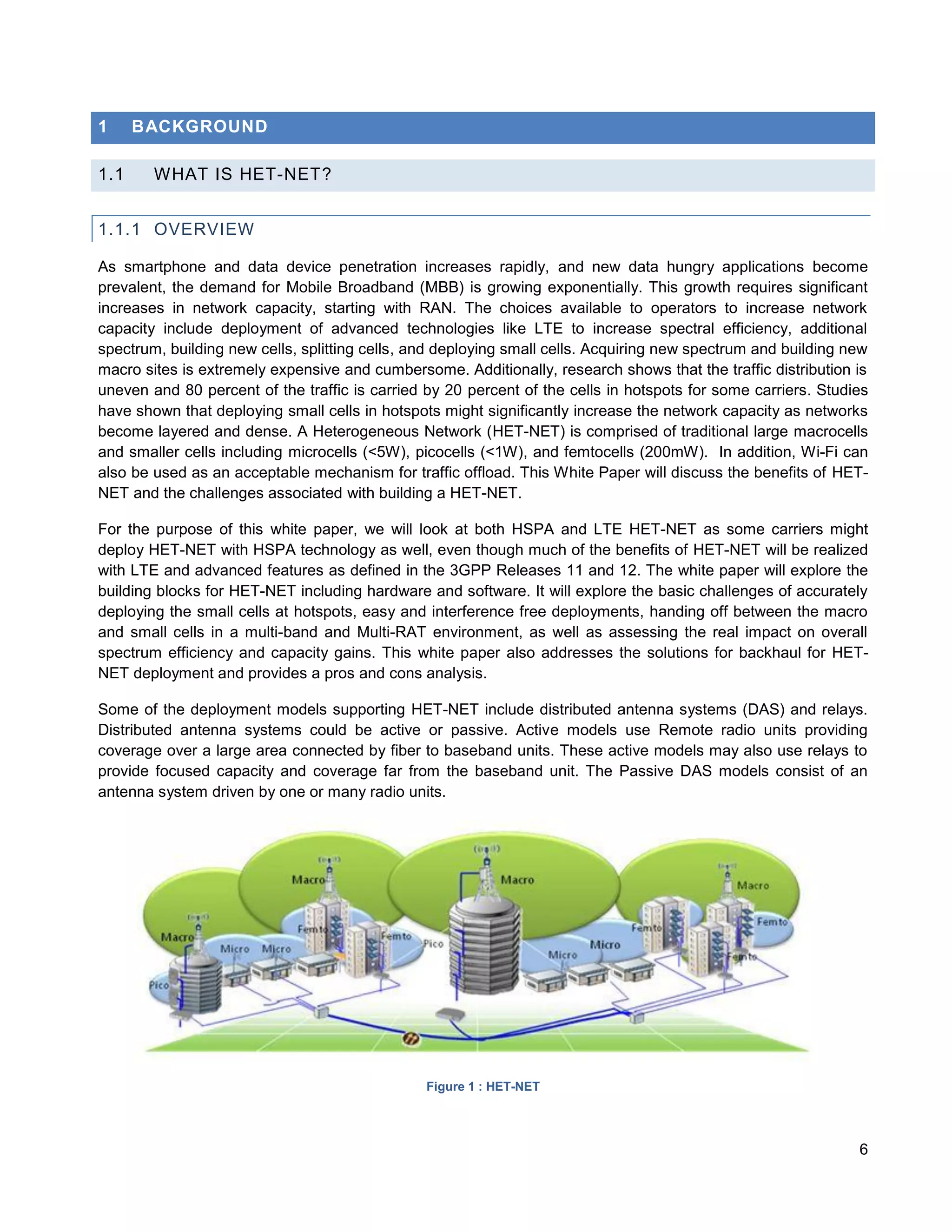 1     BACKGROUND

1.1     WHAT IS HET-NET?


1.1.1 OVERVIEW

As smartphone and data device penetration increases rapidly, and new data hungry applications become
prevalent, the demand for Mobile Broadband (MBB) is growing exponentially. This growth requires significant
increases in network capacity, starting with RAN. The choices available to operators to increase network
capacity include deployment of advanced technologies like LTE to increase spectral efficiency, additional
spectrum, building new cells, splitting cells, and deploying small cells. Acquiring new spectrum and building new
macro sites is extremely expensive and cumbersome. Additionally, research shows that the traffic distribution is
uneven and 80 percent of the traffic is carried by 20 percent of the cells in hotspots for some carriers. Studies
have shown that deploying small cells in hotspots might significantly increase the network capacity as networks
become layered and dense. A Heterogeneous Network (HET-NET) is comprised of traditional large macrocells
and smaller cells including microcells (<5W), picocells (<1W), and femtocells (200mW). In addition, Wi-Fi can
also be used as an acceptable mechanism for traffic offload. This White Paper will discuss the benefits of HET-
NET and the challenges associated with building a HET-NET.

For the purpose of this white paper, we will look at both HSPA and LTE HET-NET as some carriers might
deploy HET-NET with HSPA technology as well, even though much of the benefits of HET-NET will be realized
with LTE and advanced features as defined in the 3GPP Releases 11 and 12. The white paper will explore the
building blocks for HET-NET including hardware and software. It will explore the basic challenges of accurately
deploying the small cells at hotspots, easy and interference free deployments, handing off between the macro
and small cells in a multi-band and Multi-RAT environment, as well as assessing the real impact on overall
spectrum efficiency and capacity gains. This white paper also addresses the solutions for backhaul for HET-
NET deployment and provides a pros and cons analysis.

Some of the deployment models supporting HET-NET include distributed antenna systems (DAS) and relays.
Distributed antenna systems could be active or passive. Active models use Remote radio units providing
coverage over a large area connected by fiber to baseband units. These active models may also use relays to
provide focused capacity and coverage far from the baseband unit. The Passive DAS models consist of an
antenna system driven by one or many radio units.




                                                Figure 1 : HET-NET




                                                                                                               6
 