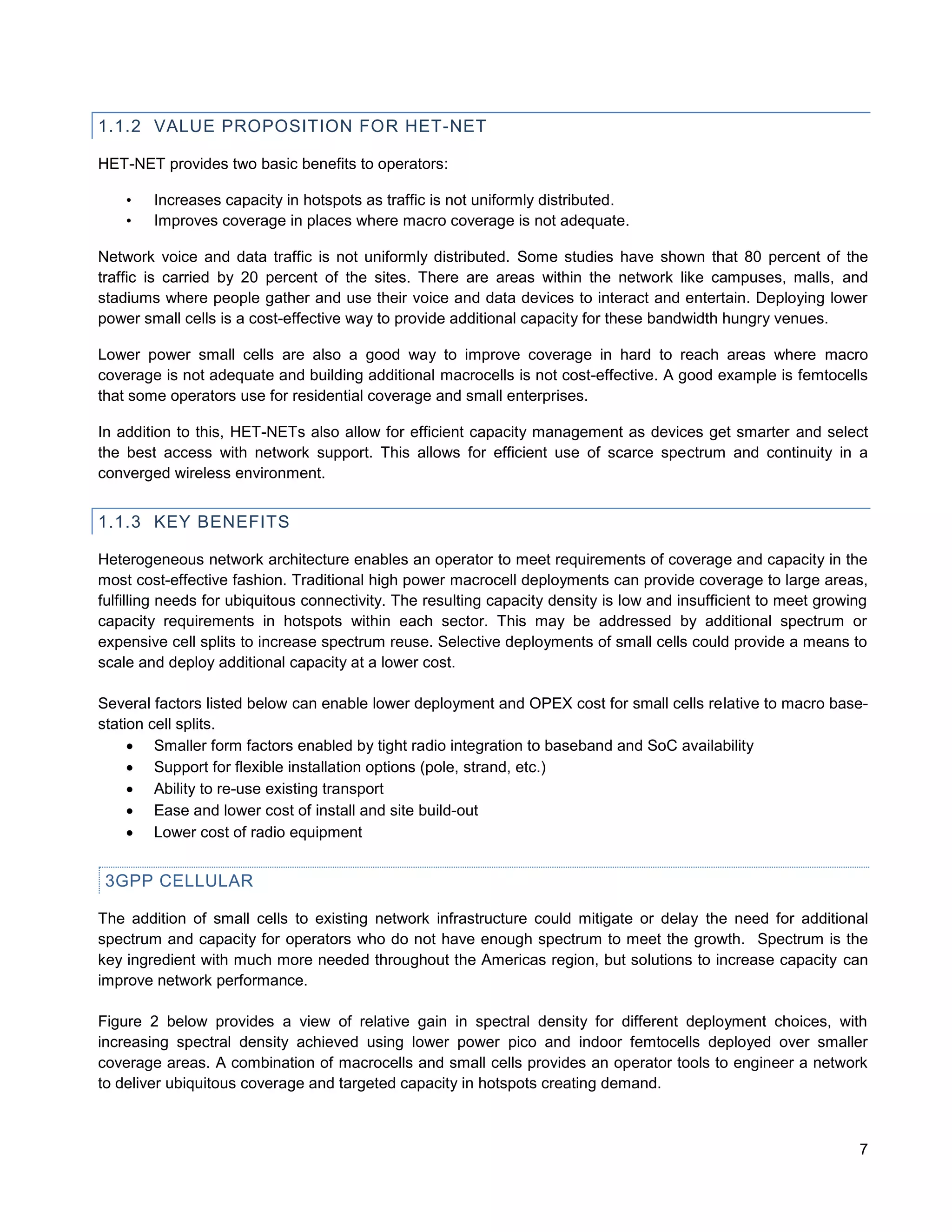 1.1.2 VALUE PROPOSITION FOR HET-NET

HET-NET provides two basic benefits to operators:

    •   Increases capacity in hotspots as traffic is not uniformly distributed.
    •   Improves coverage in places where macro coverage is not adequate.

Network voice and data traffic is not uniformly distributed. Some studies have shown that 80 percent of the
traffic is carried by 20 percent of the sites. There are areas within the network like campuses, malls, and
stadiums where people gather and use their voice and data devices to interact and entertain. Deploying lower
power small cells is a cost-effective way to provide additional capacity for these bandwidth hungry venues.

Lower power small cells are also a good way to improve coverage in hard to reach areas where macro
coverage is not adequate and building additional macrocells is not cost-effective. A good example is femtocells
that some operators use for residential coverage and small enterprises.

In addition to this, HET-NETs also allow for efficient capacity management as devices get smarter and select
the best access with network support. This allows for efficient use of scarce spectrum and continuity in a
converged wireless environment.


1.1.3 KEY BENEFITS

Heterogeneous network architecture enables an operator to meet requirements of coverage and capacity in the
most cost-effective fashion. Traditional high power macrocell deployments can provide coverage to large areas,
fulfilling needs for ubiquitous connectivity. The resulting capacity density is low and insufficient to meet growing
capacity requirements in hotspots within each sector. This may be addressed by additional spectrum or
expensive cell splits to increase spectrum reuse. Selective deployments of small cells could provide a means to
scale and deploy additional capacity at a lower cost.

Several factors listed below can enable lower deployment and OPEX cost for small cells relative to macro base-
station cell splits.
      Smaller form factors enabled by tight radio integration to baseband and SoC availability
      Support for flexible installation options (pole, strand, etc.)
      Ability to re-use existing transport
      Ease and lower cost of install and site build-out
      Lower cost of radio equipment


 3GPP CELLULAR

The addition of small cells to existing network infrastructure could mitigate or delay the need for additional
spectrum and capacity for operators who do not have enough spectrum to meet the growth. Spectrum is the
key ingredient with much more needed throughout the Americas region, but solutions to increase capacity can
improve network performance.

Figure 2 below provides a view of relative gain in spectral density for different deployment choices, with
increasing spectral density achieved using lower power pico and indoor femtocells deployed over smaller
coverage areas. A combination of macrocells and small cells provides an operator tools to engineer a network
to deliver ubiquitous coverage and targeted capacity in hotspots creating demand.



                                                                                                                  7
 