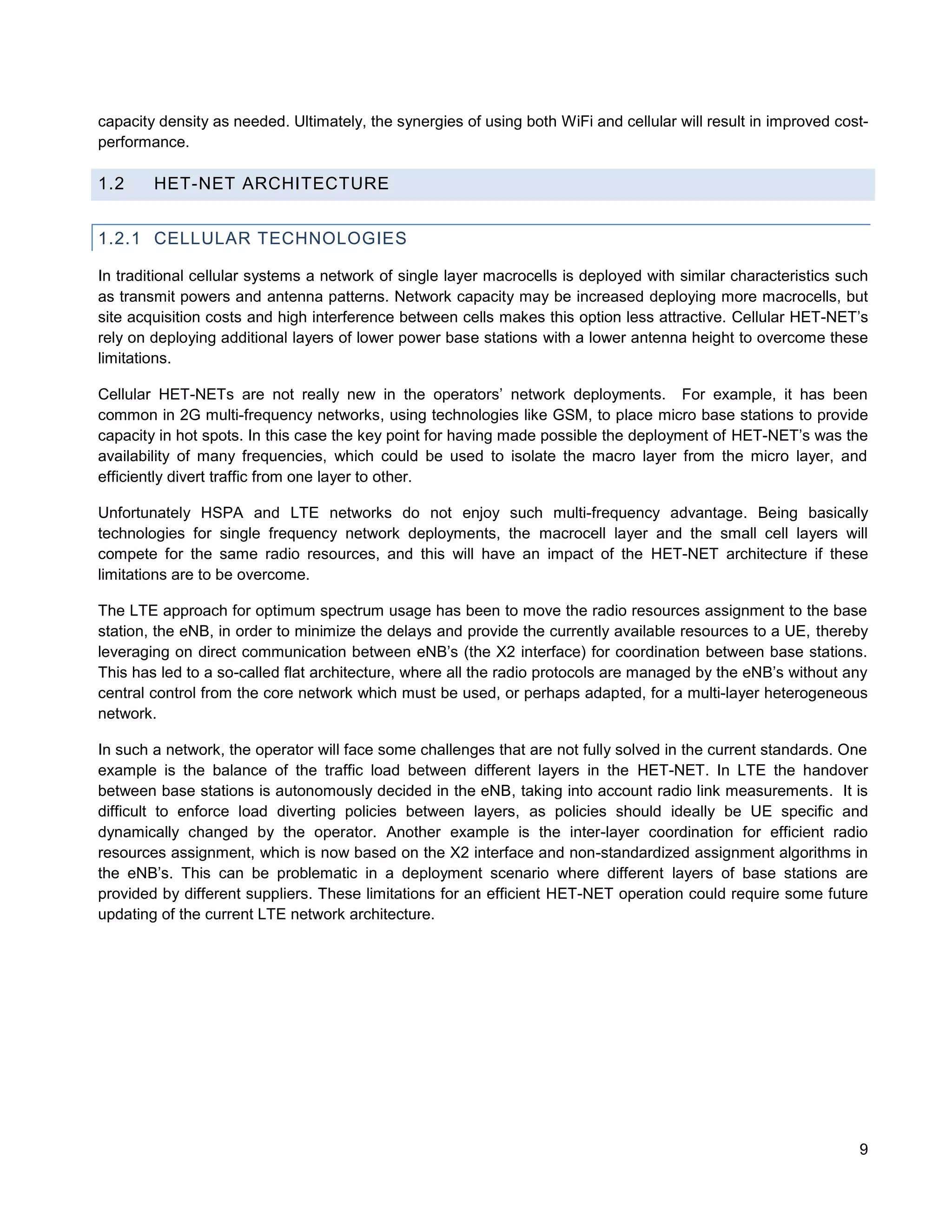 capacity density as needed. Ultimately, the synergies of using both WiFi and cellular will result in improved cost-
performance.

1.2     HET-NET ARCHITECTURE


1.2.1 CELLULAR TECHNOLOGIES

In traditional cellular systems a network of single layer macrocells is deployed with similar characteristics such
as transmit powers and antenna patterns. Network capacity may be increased deploying more macrocells, but
site acquisition costs and high interference between cells makes this option less attractive. Cellular HET-NET’s
rely on deploying additional layers of lower power base stations with a lower antenna height to overcome these
limitations.

Cellular HET-NETs are not really new in the operators’ network deployments. For example, it has been
common in 2G multi-frequency networks, using technologies like GSM, to place micro base stations to provide
capacity in hot spots. In this case the key point for having made possible the deployment of HET-NET’s was the
availability of many frequencies, which could be used to isolate the macro layer from the micro layer, and
efficiently divert traffic from one layer to other.

Unfortunately HSPA and LTE networks do not enjoy such multi-frequency advantage. Being basically
technologies for single frequency network deployments, the macrocell layer and the small cell layers will
compete for the same radio resources, and this will have an impact of the HET-NET architecture if these
limitations are to be overcome.

The LTE approach for optimum spectrum usage has been to move the radio resources assignment to the base
station, the eNB, in order to minimize the delays and provide the currently available resources to a UE, thereby
leveraging on direct communication between eNB’s (the X2 interface) for coordination between base stations.
This has led to a so-called flat architecture, where all the radio protocols are managed by the eNB’s without any
central control from the core network which must be used, or perhaps adapted, for a multi-layer heterogeneous
network.

In such a network, the operator will face some challenges that are not fully solved in the current standards. One
example is the balance of the traffic load between different layers in the HET-NET. In LTE the handover
between base stations is autonomously decided in the eNB, taking into account radio link measurements. It is
difficult to enforce load diverting policies between layers, as policies should ideally be UE specific and
dynamically changed by the operator. Another example is the inter-layer coordination for efficient radio
resources assignment, which is now based on the X2 interface and non-standardized assignment algorithms in
the eNB’s. This can be problematic in a deployment scenario where different layers of base stations are
provided by different suppliers. These limitations for an efficient HET-NET operation could require some future
updating of the current LTE network architecture.




                                                                                                                 9
 
