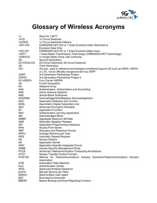 Glossary of Wireless Acronyms
1x            Short for 1xRTT
1xCS          1x Circuit Switched
1xCSFB        1x Circuit Switched Fallback
1xEV-DO       CDMA20001xEV-DO or 1 times Evolution-Data Optimized or
              Evolution-Data Only
1xEV-DV       CDMA20001xEV-DV or 1 times Evolution-Data Voice
1xRTT         1 times Radio Transmission Technology (CDMA20001xRTT technology)
1xSRVCC       1x Single Radio Voice Call Continuity
2G            Second Generation
2G-CS/3G-CS   2G Circuit Switched/ 3G Circuit Switched
3G            Third Generation
3G+           3G plus, used to reference technologies considered beyond 3G such as HSPA, HSPA+
              or LTE, not an officially recognized term by 3GPP
3GPP          3rd Generation Partnership Project
3GPP2         3rd Generation Partnership Project 2
4C-HSDPA      Four Carrier HSDPA
4G            Fourth Generation
AA            Adaptive Array
AAA           Authentication, Authorization and Accounting
AAS           Active Antenna Systems
ABS           Almost Blank Subframes
ACK/NAK       Acknowledgement/Negative Acknowledgement
ADC           Application Detection and Control
ADSL          Asymmetric Digital Subscriber Line
AES           Advanced Encryption Standard
AF            Application Function
AKA           Authentication and Key Agreement
AM            Acknowledged Mode
AMBR          Aggregate Maximum Bit Rate
ANR           Automatic Neighbor Relation
API           Application Programming Interfaces
APN           Access Point Name
ARP           Allocation and Retention Priority
ARPU          Average Revenue per User
ARQ           Automatic Repeat Request
AS            Access Stratum
AS            Application Server
ASIC          Application-Specific Integrated Circuit
ASME          Access Security Management Entity
ATCA          Advanced Telecommunication Computing Architecture
ATCF          Access Transfer Control Function
ATIS/TIA      Alliance for Telecommunications Industry Solutions/Telecommunications Industry
              Association
ATM           Automated Teller Machine
AuC           Authentication Center
AWS           Advanced Wireless Spectrum
b/s/Hz        Bits per Second per Hertz
B2BUA         Back-to-Back User Agent
B2C           Business-to-Consumer
BBERF         Bearer Binding and Event Reporting Function
 