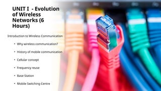 UNIT I - Evolution
of Wireless
Networks (6
Hours)
Introduction to Wireless Communication
• Why wireless communication?
• History of mobile communication
• Cellular concept
• Frequency reuse
• Base Station
• Mobile Switching Centre
 