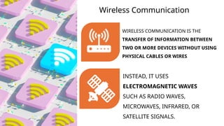 Wireless Communication
INSTEAD, IT USES
ELECTROMAGNETIC WAVES
SUCH AS RADIO WAVES,
MICROWAVES, INFRARED, OR
SATELLITE SIGNALS.
WIRELESS COMMUNICATION IS THE
TRANSFER OF INFORMATION BETWEEN
TWO OR MORE DEVICES WITHOUT USING
PHYSICAL CABLES OR WIRES.
 