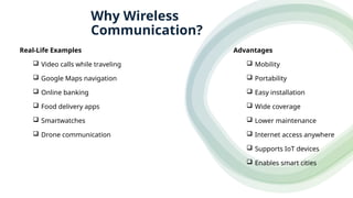 Advantages
 Mobility
 Portability
 Easy installation
 Wide coverage
 Lower maintenance
 Internet access anywhere
 Supports IoT devices
 Enables smart cities
Real-Life Examples
 Video calls while traveling
 Google Maps navigation
 Online banking
 Food delivery apps
 Smartwatches
 Drone communication
Why Wireless
Communication?
 