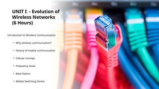 UNIT I - Evolution of
Wireless Networks
(6 Hours)
Introduction to Wireless Communication
• Why wireless communication?
• History of mobile communication
• Cellular concept
• Frequency reuse
• Base Station
• Mobile Switching Centre
 
