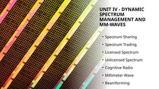 UNIT IV - DYNAMIC
SPECTRUM
MANAGEMENT AND
MM-WAVES
• Spectrum Sharing
• Spectrum Trading
• Licensed Spectrum
• Unlicensed Spectrum
• Cognitive Radio
• Millimeter Wave
• Beamforming
 