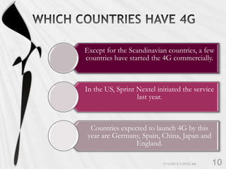 Except for the Scandinavian countries, a few
countries have started the 4G commercially.



In the US, Sprint Nextel initiated the service
                  last year.



  Countries expected to launch 4G by this
 year are Germany, Spain, China, Japan and
                 England.
 