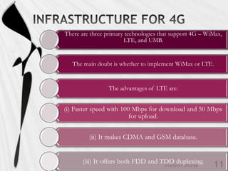 There are three primary technologies that support 4G – WiMax,
                       LTE, and UMB.


   The main doubt is whether to implement WiMax or LTE.


                 The advantages of LTE are:


(i) Faster speed with 100 Mbps for download and 50 Mbps
                         for upload.

         (ii) It makes CDMA and GSM database.


      (iii) It offers both FDD and TDD duplexing.
 