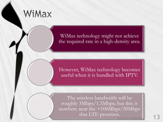 WiMax technology might not achieve
the required rate in a high-density area.




However, WiMax technology becomes
 useful when it is bundled with IPTV.



   The wireless bandwidth will be
 roughly 3Mbps/1.5Mbps; but this is
nowhere near the +100Mbps/50Mbps
         that LTE promises.
 