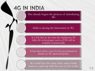 Has already begun the process of introducing
                    4G


    India is among the latecomers in 3G.


   It is felt that by the time the implement 3G
    fully, 4G technologies such as LTE will be
                available commercially.


 It has taken three years for the government to
          decide on 3G-spectrum policy.


 4G could face the same delay unless India
wants to catch up with the rest of the world.
 