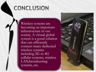 Wireless systems are
becoming an important
infrastructure in our
society. A virtual global
system is a good solution
that can efficiently
connect many dedicated
wireless systems
including 2G to 4G
cellular systems, wireless
LAN,broadcasting
systems, etc.
 