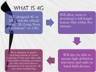 Will allow users to
  ITU designed 4G in                  download a full-length
  2002 with the official              feature film within five
 name “3G Long-Term                   minutes.
  Evolutions” or 3.9G.




    4G is adoption of packet
   switching instead of circuit         Will also be able to
switching in voice and video calls.   stream high-definition
 With packet switching, resources
   are only used when there is        television and radio to
information to be sent across 4G        hand-held devices.
     uses spiral multiplexing.
 