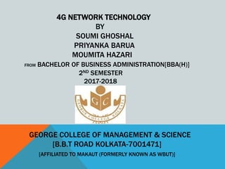 4G NETWORK TECHNOLOGY
BY
SOUMI GHOSHAL
PRIYANKA BARUA
MOUMITA HAZARI
FROM BACHELOR OF BUSINESS ADMINISTRATION[BBA(H)]
2ND SEMESTER
2017-2018
GEORGE COLLEGE OF MANAGEMENT & SCIENCE
[B.B.T ROAD KOLKATA-7001471]
[AFFILIATED TO MAKAUT (FORMERLY KNOWN AS WBUT)]
 