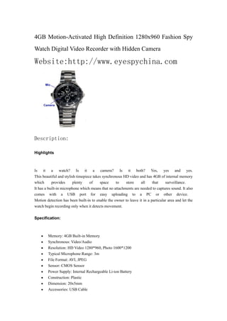 4GB Motion-Activated High Definition 1280x960 Fashion Spy
Watch Digital Video Recorder with Hidden Camera

Website:http://www.eyespychina.com




Description:

Highlights



Is it a watch? Is it a camera? Is it both? Yes, yes and yes.
This beautiful and stylish timepiece takes synchronous HD video and has 4GB of internal memory
which      provides     plenty     of    space     to   store    all     that    surveillance.
It has a built-in microphone which means that no attachments are needed to captures sound. It also
comes with a USB port for easy uploading to a PC or other device.
Motion detection has been built-in to enable the owner to leave it in a particular area and let the
watch begin recording only when it detects movement.

Specification:



    •   Memory: 4GB Built-in Memory
    •   Synchronous: Video/Audio
    •   Resolution: HD Video 1280*960, Photo 1600*1200
    •   Typical Microphone Range: 3m
    •   File Format: AVI, JPEG
    •   Sensor: CMOS Sensor
    •   Power Supply: Internal Rechargeable Li-ion Battery
    •   Construction: Plastic
    •   Dimension: 20x5mm
    •   Accessories: USB Cable
 