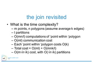 the join revisited
• What is the time complexity?
– m points, n polygons (assume average k edges)
– l partitions
– O(mn/l) computations of ‘point within ‘polygon
– O(ml) communication cost
– Each ‘point within ‘polygon costs O(k)
– Total cost = O(ml) + O(mnk/l)
– O(m√n√k) cost, with O(√n√k) partitions
 