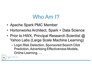 Who Am I?
• Apache Spark PMC Member
• Hortonworks Architect, Spark + Data Science
• Prior to HWX, Principal Research Scientist @
Yahoo Labs (Large Scale Machine Learning)
– Login Risk Detection, Sponsored Search Click
Prediction, Advertising Effectiveness Models,
Online Learning, …
 