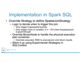 Implementation in Spark SQL
• Override Strategy to define SpatialJoinStrategy
– Logic to decide when to trigger this join
• Only trigger if geospatial queries
• Only trigger if join is complex: if n ~ O(1) then broadcast join
is good enough
– Override BinaryNode to handle the physical execution
plan ourselves
• Override execute(): RDD to execute join and return results
– Stitch it up using Experimental Strategies in
SQLContext
 