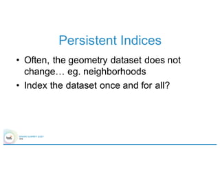 Persistent Indices
• Often, the geometry dataset does not
change… eg. neighborhoods
• Index the dataset once and for all?
 