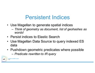 Persistent Indices
• Use Magellan to generate spatial indices
– Think of geometry as document, list of geohashes as
words!
• Persist indices to Elastic Search
• Use Magellan Data Source to query indexed ES
data
• Pushdown geometric predicates where possible
– Predicate rewritten to IR query
 