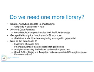 Do we need one more library?
• Spatial Analytics at scale is challenging
– Simplicity + Scalability = Hard
• Ancient Data Formats
– metadata, indexing not handled well, inefficient storage
• Geospatial Analytics is not simply BI anymore
– Statistical + Machine Learning being leveraged in geospatial
• Now is the time to do it!
– Explosion of mobile data
– Finer granularity of data collection for geometries
– Analytics stretching the limits of traditional approaches
– Spark SQL + Catalyst + Tungsten makes extensible SQL engines easier
than ever before!
 