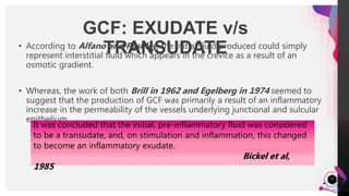 JensMartensson
12
• According to Alfano and Pashley, the initial fluid produced could simply
represent interstitial fluid which appears in the crevice as a result of an
osmotic gradient.
• Whereas, the work of both Brill in 1962 and Egelberg in 1974 seemed to
suggest that the production of GCF was primarily a result of an inflammatory
increase in the permeability of the vessels underlying junctional and sulcular
epithelium.
GCF: EXUDATE v/s
TRANSUDATE
It was concluded that the initial, pre-inflammatory fluid was considered
to be a transudate, and, on stimulation and inflammation, this changed
to become an inflammatory exudate.
Bickel et al,
1985
 
