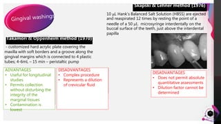 JensMartensson
21
Takamori & Oppenheim method (1970)
- customized hard acrylic plate covering the
maxilla with soft borders and a groove along the
gingival margins which is connected to 4 plastic
tubes; 4-6mL – 15 min – peristaltic pump
Skapski & Lehner method (1976)
ADVANTAGES
• Useful for longitudinal
studies
• Permits collection
without disturbing the
integrity of the
marginal tissues
• Contamination is
lowest
DISADVANTAGES
• Complex procedure
• Represents a dilution
of crevicular fluid
10 μL Hank’s Balanced Salt Solution (HBSS) are ejected
and reaspirated 12 times by resting the point of a
needle of a 50 μL microsyringe interdentally on the
buccal surface of the teeth, just above the interdental
papilla
DISADVANTAGES
• Does not permit absolute
quantitative assessments
• Dilution factor cannot be
determined
 
