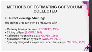 JensMartensson
24
METHODS OF ESTIMATING GCF VOLUME
COLLECTED
• Strip can be directly viewed under a microscope.
OR
• Area of the wetted surface can be made visible by staining
with an alcoholic solution of NINHYDRIN
GOLUB, 1971; EGELBERG & ATTSTROM, 1973
1. Direct viewing/ Staining:
The stained area can then be measured with :
• Ordinary transparent ruler (EGELBERG, 1964)
• Sliding calliper (BJORN, 1965)
• Calibrated magnifying glass (OLIVER, 1969)
• Microscope with an eyepiece (WILSON, 1971)
• Specially designed, inexpensive paper strip viewer (WILSON, 1978)
 