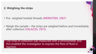 JensMartensson
25
• Pre- weighed twisted threads (WEINSTEIN, 1967)
• Weigh the sample – the strips are weighed before and immediately
after collection (VALAZZA, 1972)
The time of collection was measured with a chronometer and
this enabled the investigator to express the flow of fluid in
mg/min.
2. Weighing the strips
 