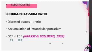 JensMartensson
• ELECTROLYTES
32
SODIUM
• Normal GCF – 158 mEq/L
• Inflammation – 207 to 222
mEq/L
• Follows circadian periodicity
(KASLICK et al, 1970)
• ↑pocket depth →↓Na
concentration
POTASSIUM
• Mean conc. in GCF = 9.54
mEq/L
• GCF >> serum
• Increases towards the middle of
the day
• ↑severity of periodontitis
• ↑pocket depth
SODIUM-POTASSIUM RATIO
• Diseased tissues-- ↓ratio
• Accumulation of intracellular potassium
• GCF < ECF (KRASSE & EGELBERG, 1962)
3.9 28.1
 