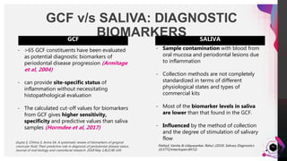 JensMartensson
GCF v/s SALIVA: DIAGNOSTIC
BIOMARKERS
41
SALIVA
- Sample contamination with blood from
oral mucosa and periodontal lesions due
to inflammation
- Collection methods are not completely
standardized in terms of different
physiological states and types of
commercial kits
- Most of the biomarker levels in saliva
are lower than that found in the GCF.
- Influenced by the method of collection
and the degree of stimulation of salivary
flow
Pathiyil, Varsha & Udayasankar, Rahul. (2019). Salivary Diagnostics.
10.5772/intechopen.84722.
GCF
- >65 GCF constituents have been evaluated
as potential diagnostic biomarkers of
periodontal disease progression (Armitage
et al, 2004)
- can provide site-specific status of
inflammation without necessitating
histopathological evaluation
- The calculated cut-off values for biomarkers
from GCF gives higher sensitivity,
specificity and predictive values than saliva
samples (Hormdee et al, 2017)
Gupta S, Chhina S, Arora SA. A systematic review of biomarkers of gingival
crevicular fluid: Their predictive role in diagnosis of periodontal disease status.
Journal of oral biology and craniofacial research. 2018 May 1;8(2):98-104.
 