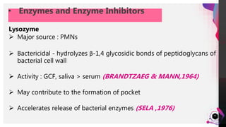 JensMartensson
43
• Enzymes and Enzyme Inhibitors
Lysozyme
 Major source : PMNs
 Bactericidal - hydrolyzes β-1,4 glycosidic bonds of peptidoglycans of
bacterial cell wall
 Activity : GCF, saliva > serum (BRANDTZAEG & MANN,1964)
 May contribute to the formation of pocket
 Accelerates release of bacterial enzymes (SELA ,1976)
 