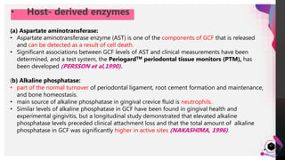 JensMartensson
• Host- derived enzymes
47
(a) Aspartate aminotransferase:
• Aspartate aminotransferase enzyme (AST) is one of the components of GCF that is released
and can be detected as a result of cell death.
• Significant associations between GCF levels of AST and clinical measurements have been
determined, and a test system, the PeriogardTM periodontal tissue monitors (PTM), has
been developed (PERSSON et al,1990).
(b) Alkaline phosphatase:
• part of the normal turnover of periodontal ligament, root cement formation and maintenance,
and bone homeostasis.
• main source of alkaline phosphatase in gingival crevice fluid is neutrophils.
• Similar levels of alkaline phosphatase in GCF have been found in gingival health and
experimental gingivitis, but a longitudinal study demonstrated that elevated alkaline
phosphatase levels preceded clinical attachment loss and that the total amount of alkaline
phosphatase in GCF was significantly higher in active sites (NAKASHIMA, 1996).
 
