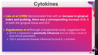 JensMartensson
Cytokines
50
 Cytokines are potent local mediators of inflammation that are produced by
variety of cells.
 Cytokines that are present in GCF have potential diagnostic markers for
periodontal disease including:
• interleukin - 1α , 1β ,
• interleukin – 6,
• interleukin – 8 and
• tumor necrosis factor α (TNF -α ).
 IL-8 was formerly called monocyte-derived neutrophil chemotactic factor.
GCF from sites with periodontitis contains significantly more total IL-8 than
GCF from healthy sites.
 Lieu et al (1996) demonstrated that with an increase in gingival
index and probing, there was a corresponding increase in IL-1
in both the gingival tissue and GCF.
 Engebretson et al through a longitudinal study suggested that
 GCF IL-1 expression is genetically influenced and not solely a result of
local clinical parameters.
 ↑IL8 in periodontal diseases influenced by local IL-1 activities.
 