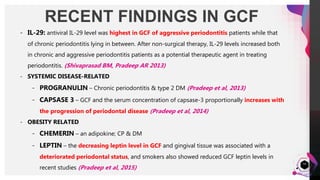 JensMartensson
RECENT FINDINGS IN GCF
54
- IL-29: antiviral IL-29 level was highest in GCF of aggressive periodontitis patients while that
of chronic periodontitis lying in between. After non-surgical therapy, IL-29 levels increased both
in chronic and aggressive periodontitis patients as a potential therapeutic agent in treating
periodontitis. (Shivaprasad BM, Pradeep AR 2013)
- SYSTEMIC DISEASE-RELATED
- PROGRANULIN – Chronic periodontitis & type 2 DM (Pradeep et al, 2013)
- CAPSASE 3 – GCF and the serum concentration of capsase-3 proportionally increases with
the progression of periodontal disease (Pradeep et al, 2014)
- OBESITY RELATED
- CHEMERIN – an adipokine; CP & DM
- LEPTIN – the decreasing leptin level in GCF and gingival tissue was associated with a
deteriorated periodontal status, and smokers also showed reduced GCF leptin levels in
recent studies (Pradeep et al, 2015)
 