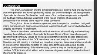 CONCLUSION
The origin, composition and the clinical significance of gingival fluid are now known
with more precision and have significantly helped our understanding of the pathogenesis
of periodontal disease. On the other hand, none of the multiple components analysed in
the fluid has improved clinical judgement of the rate of progress of gingivitis and
periodontitis or of the rate of the repair of these conditions.
Through the biomarker discovery process, new therapeutics have been designed
linking therapeutic and diagnostic approaches together leading to more individualized and
targeted treatments for oral health.
Several tests have been developed that are aimed at specifically and sensitively
revealing the metabolic status of periodontal tissues. Some of them have shown good
specificity and sensitivity values as well as potential for predicting disease progression.
Unfortunately only a handful of GCF tests have made their way into clinical practice.
Clinicians are still missing a practical test based on enzymes, tissue degradation products
or cytokines that accurately indicates an initial periodontitis process, active disease
periods or effective healing. This will eventually pave the way for the development of
practical GCF indicators that will aid in the accurate diagnosis and appropriate treatment
of periodontal diseases.
 