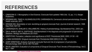 1. CIMASONI G. I. Monographs in Oral Science. Crevicular fluid updated 1983 (Vol. 12, pp. 1-1). Karger
Publishers.
2. NEWMAN MG, TAKEI H, KLOKKEVOLD PR, CARRANZA FA. Carranza's clinical periodontology. Elsevier
health sciences; 2011.
3. KRASSE BO. Serendipity or luck: stumbling on gingival crevicular fluid. Journal of dental research. 1996
Sep;75(9):1627-30.
4. CARRANZA FA, SHKLAR G, WILLIAMS RC. History of periodontology. Quintessence Pub.; 2003 Jan.
5. ZIA A, KHAN S, BEY A, GUPTA ND. Oral Biomarkers in the diagnosis and progression of periodontal
diseases. Biology and Medicine 2011Vol3.
6. GRIFFITHS. Formation, collection and significance of GCF. Periodontal 2000, 2003; 31:32 – 42.
7. J. MAX GOODSON. Gingival crevicular fluid. Periodontal 2000 2003;31:43 – 54.
8. GARY ARMITAGE. Analysis of gingival crevicular fluid and risk of progression of periodontitis.
Periodontology 2000. Vol 34,109-119 2004
9. IRA B LAMSTER. Evaluation of components of Gingival Crevicular Fluid. Annals of Periodontology. Vol 2,
No 1, 1997
10.Image credits: http://www.google.co.in/images
REFERENCES
 