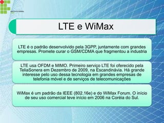 LTE e WiMax

LTE é o padrão desenvolvido pela 3GPP, juntamente com grandes
empresas. Promete curar o GSM/CDMA que fragmentou a industria


 LTE usa OFDM e MIMO. Primeiro serviço LTE foi oferecido pela
 TeliaSonera em Dezembro de 2009, na Escandinávia. Há grande
  interesse pelo uso dessa tecnologia em grandes empresas de
        telefonia móvel e de serviços de telecomunicações


WiMax é um padrão da IEEE (802.16e) e do WiMax Forum. O início
   de seu uso comercial teve início em 2006 na Coréia do Sul.
 