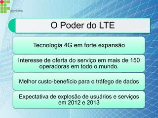 O Poder do LTE

     Tecnologia 4G em forte expansão

Interesse de oferta do serviço em mais de 150
        operadoras em todo o mundo.

Melhor custo-benefício para o tráfego de dados

Expectativa de explosão de usuários e serviços
               em 2012 e 2013
 