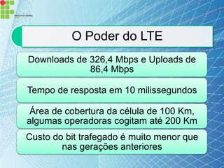 O Poder do LTE
Downloads de 326,4 Mbps e Uploads de
             86,4 Mbps

Tempo de resposta em 10 milissegundos

 Área de cobertura da célula de 100 Km,
algumas operadoras cogitam até 200 Km
Custo do bit trafegado é muito menor que
        nas gerações anteriores
 