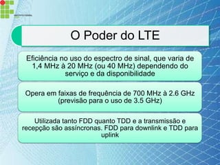 O Poder do LTE
 Eficiência no uso do espectro de sinal, que varia de
  1,4 MHz à 20 MHz (ou 40 MHz) dependendo do
             serviço e da disponibilidade

Opera em faixas de frequência de 700 MHz à 2.6 GHz
         (previsão para o uso de 3.5 GHz)

    Utilizada tanto FDD quanto TDD e a transmissão e
recepção são assíncronas. FDD para downlink e TDD para
                          uplink
 