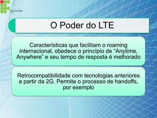 O Poder do LTE

     Características que facilitam o roaming
 internacional, obedece o princípio de “Anytime,
Anywhere” e seu tempo de resposta é melhorado


Retrocompatibilidade com tecnologias anteriores
a partir da 2G. Permite o processo de handoffs,
                  por exemplo
 
